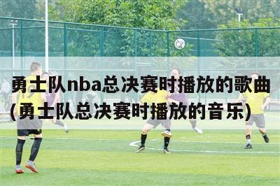 勇士队nba总决赛时播放的歌曲(勇士队总决赛时播放的音乐)