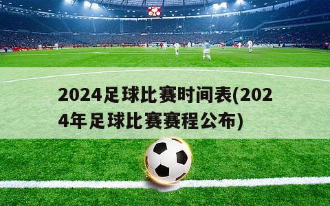 2024足球比赛时间表(2024年足球比赛赛程公布)