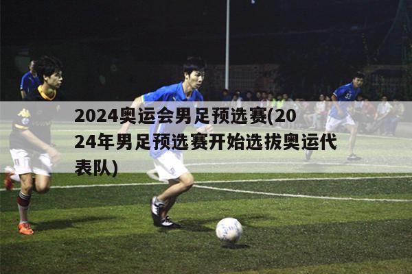 2024奥运会男足预选赛(2024年男足预选赛开始选拔奥运代表队)