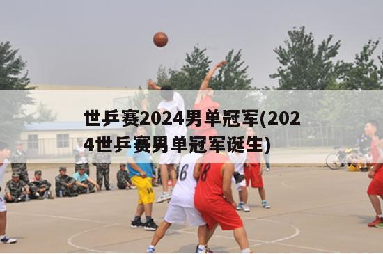 世乒赛2024男单冠军(2024世乒赛男单冠军诞生)