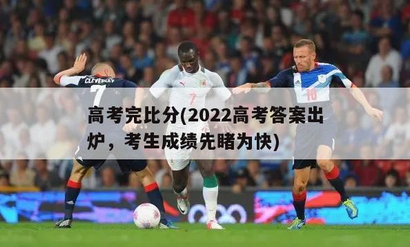 高考完比分(2022高考答案出炉，考生成绩先睹为快)