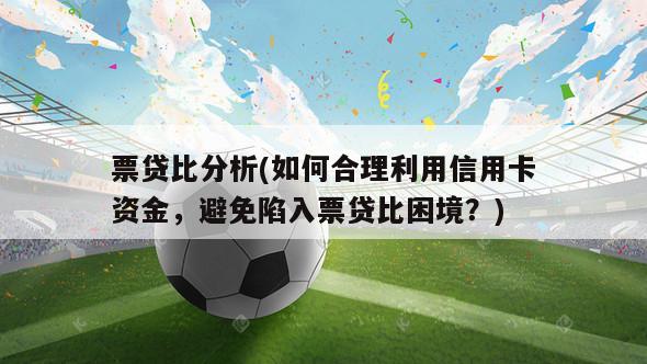 票贷比分析(如何合理利用信用卡资金，避免陷入票贷比困境？)