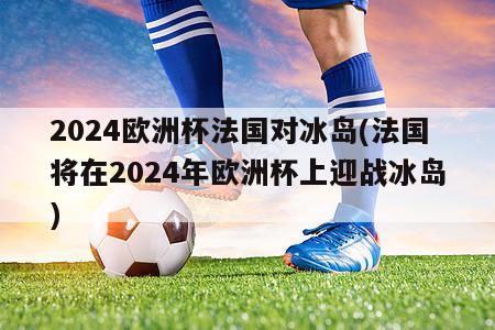 2024欧洲杯法国对冰岛(法国将在2024年欧洲杯上迎战冰岛)