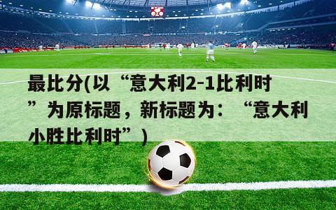 最比分(以“意大利2-1比利时”为原标题，新标题为：“意大利小胜比利时”)